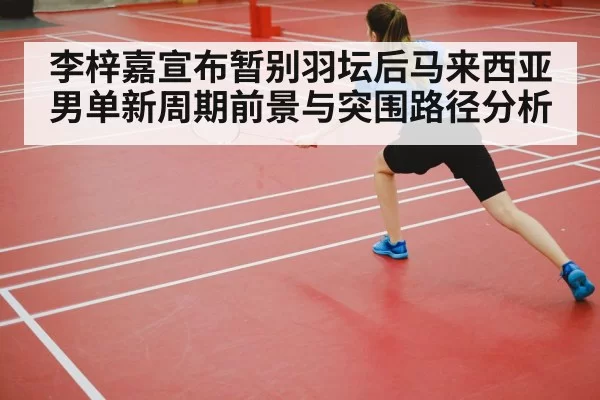 李梓嘉宣布暂别羽坛后马来西亚男单新周期前景与突围路径分析