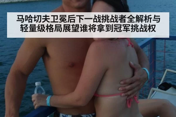 马哈切夫卫冕后下一战挑战者全解析与轻量级格局展望谁将拿到冠军挑战权