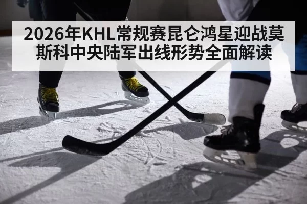 2026年KHL常规赛昆仑鸿星迎战莫斯科中央陆军出线形势全面解读